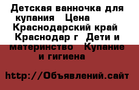 Детская ванночка для купания › Цена ­ 300 - Краснодарский край, Краснодар г. Дети и материнство » Купание и гигиена   